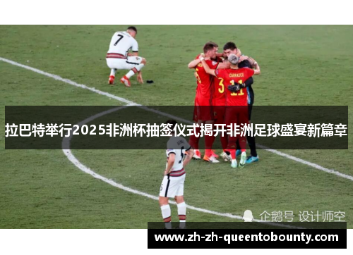 拉巴特举行2025非洲杯抽签仪式揭开非洲足球盛宴新篇章