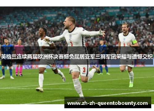 英格兰连续两届欧洲杯决赛憾负屈居亚军三狮军团荣耀与遗憾交织
