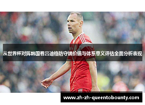 从世界杯对阵韩国看吕迪格防守端价值与体系意义评估全面分析表现