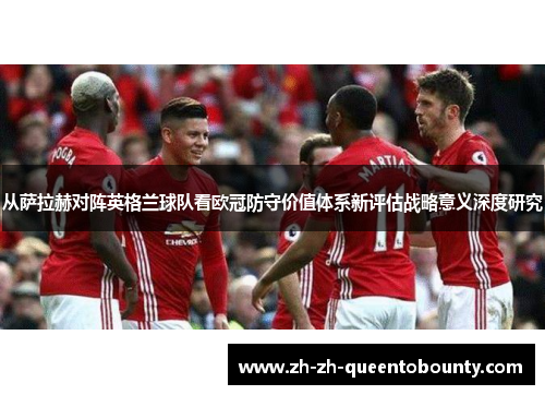 从萨拉赫对阵英格兰球队看欧冠防守价值体系新评估战略意义深度研究 从萨拉赫对阵英格兰球队看欧冠防守价值体系新评估战略意义深度研究