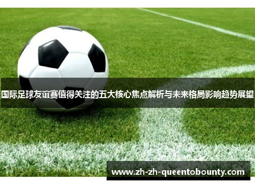 国际足球友谊赛值得关注的五大核心焦点解析与未来格局影响趋势展望 国际足球友谊赛值得关注的五大核心焦点解析与未来格局影响趋势展望